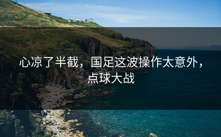 心凉了半截，国足这波操作太意外，点球大战
