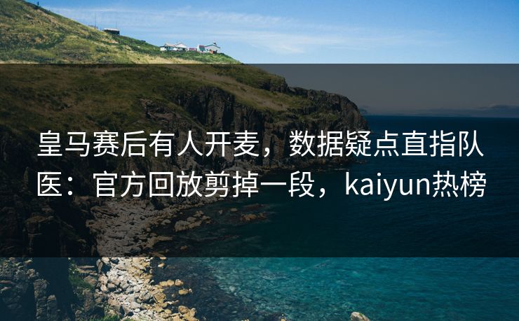 皇马赛后有人开麦，数据疑点直指队医：官方回放剪掉一段，kaiyun热榜