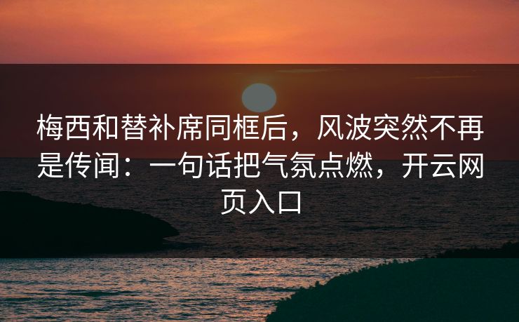 梅西和替补席同框后，风波突然不再是传闻：一句话把气氛点燃，开云网页入口