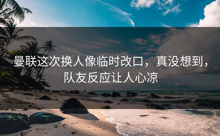 曼联这次换人像临时改口，真没想到，队友反应让人心凉