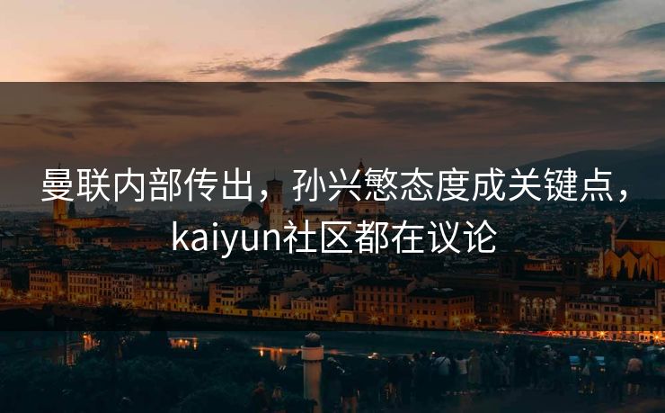 曼联内部传出，孙兴慜态度成关键点，kaiyun社区都在议论