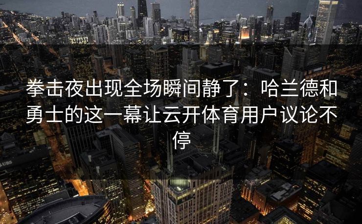 拳击夜出现全场瞬间静了：哈兰德和勇士的这一幕让云开体育用户议论不停