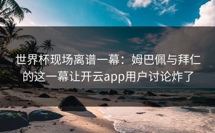 世界杯现场离谱一幕：姆巴佩与拜仁的这一幕让开云app用户讨论炸了