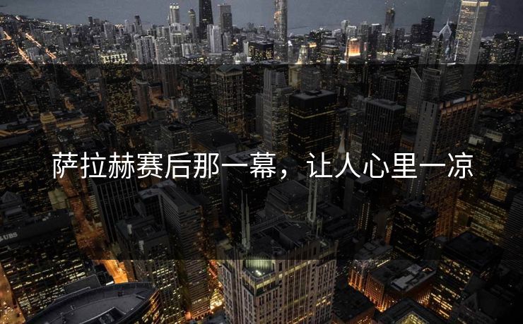 萨拉赫赛后那一幕，让人心里一凉