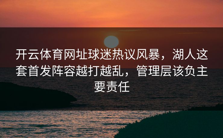 开云体育网址球迷热议风暴,湖人这套首发阵容越打越乱,管理层该负主要责任 开云体育网址球迷热议风暴,湖人这套首发阵容越打越乱,管理层该负主要责任