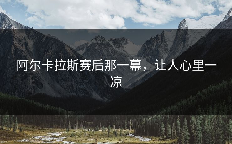 阿尔卡拉斯赛后那一幕，让人心里一凉