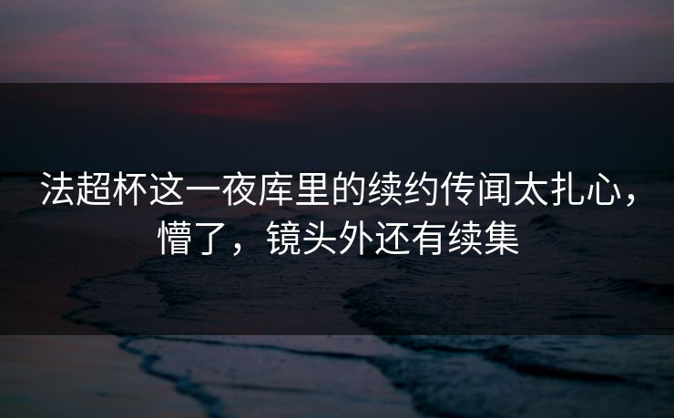 法超杯这一夜库里的续约传闻太扎心，懵了，镜头外还有续集