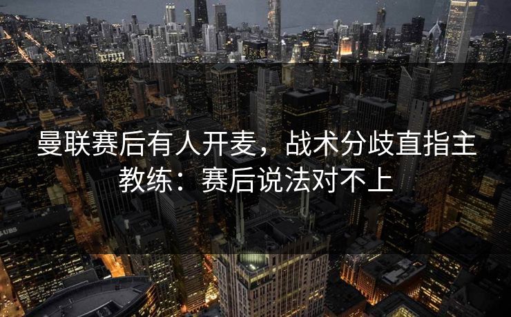曼联赛后有人开麦，战术分歧直指主教练：赛后说法对不上
