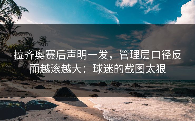 拉齐奥赛后声明一发，管理层口径反而越滚越大：球迷的截图太狠